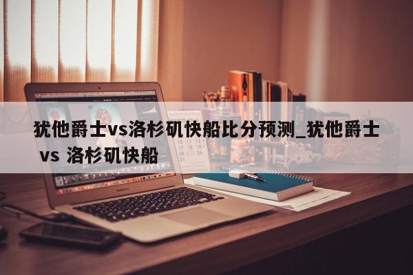 犹他爵士vs洛杉矶快船比分预测_犹他爵士 vs 洛杉矶快船