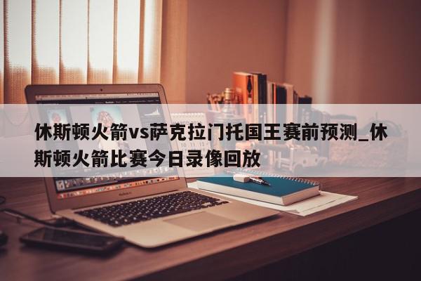 休斯顿火箭vs萨克拉门托国王赛前预测_休斯顿火箭比赛今日录像回放