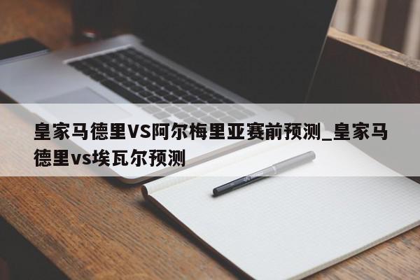 皇家马德里VS阿尔梅里亚赛前预测_皇家马德里vs埃瓦尔预测