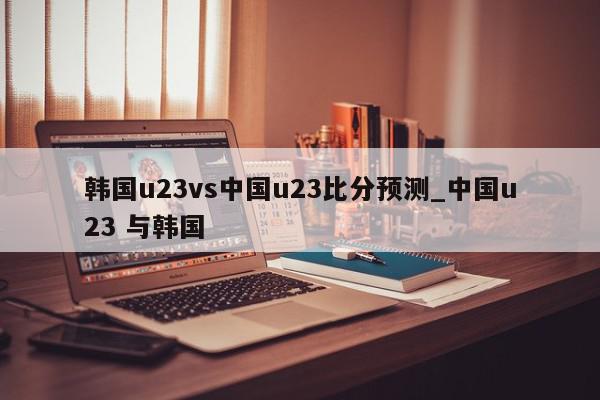 韩国u23vs中国u23比分预测_中国u23 与韩国