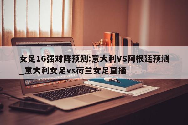 女足16强对阵预测:意大利VS阿根廷预测_意大利女足vs荷兰女足直播