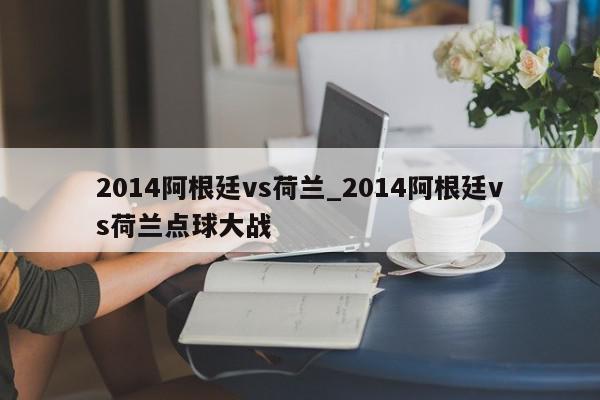 2014阿根廷vs荷兰_2014阿根廷vs荷兰点球大战