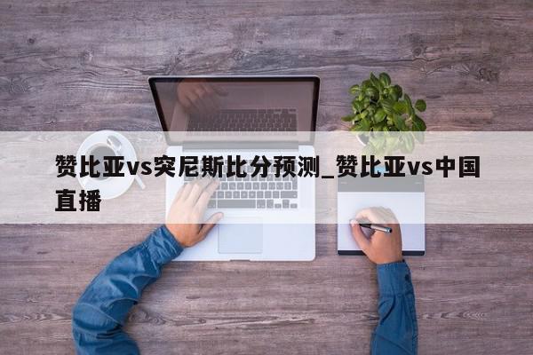 赞比亚vs突尼斯比分预测_赞比亚vs中国直播