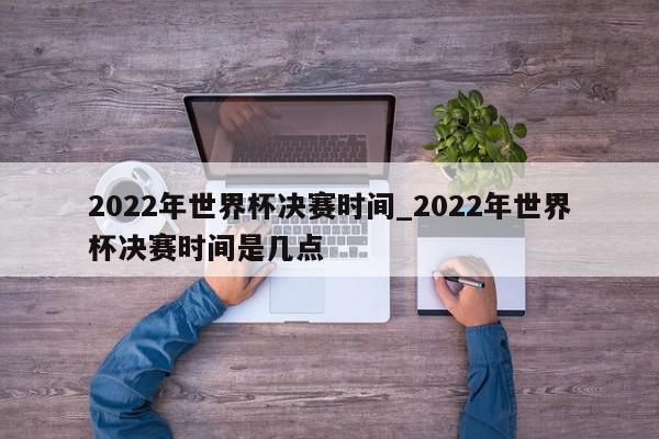 2022年世界杯决赛时间_2022年世界杯决赛时间是几点