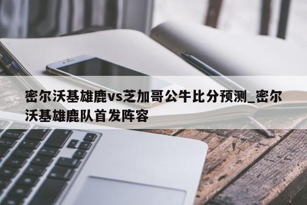 密尔沃基雄鹿vs芝加哥公牛比分预测_密尔沃基雄鹿队首发阵容