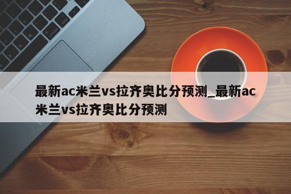 最新ac米兰vs拉齐奥比分预测_最新ac米兰vs拉齐奥比分预测