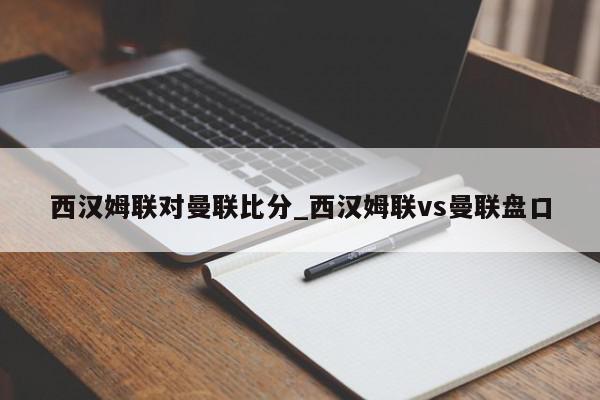 西汉姆联对曼联比分_西汉姆联vs曼联盘口