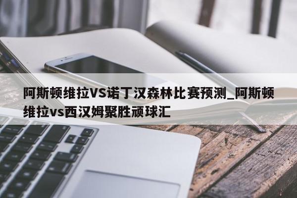 阿斯顿维拉VS诺丁汉森林比赛预测_阿斯顿维拉vs西汉姆聚胜顽球汇