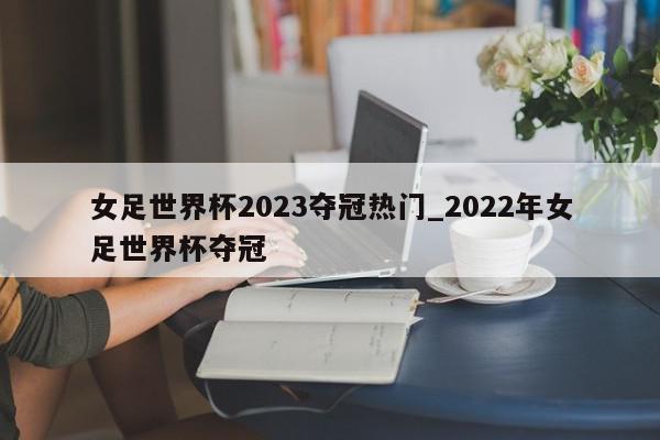 女足世界杯2023夺冠热门_2022年女足世界杯夺冠