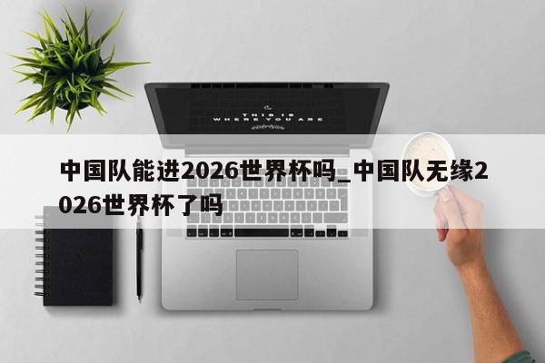 中国队能进2026世界杯吗_中国队无缘2026世界杯了吗