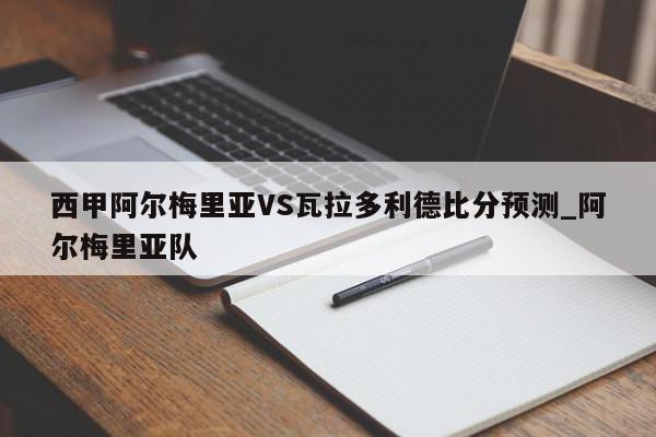 西甲阿尔梅里亚VS瓦拉多利德比分预测_阿尔梅里亚队