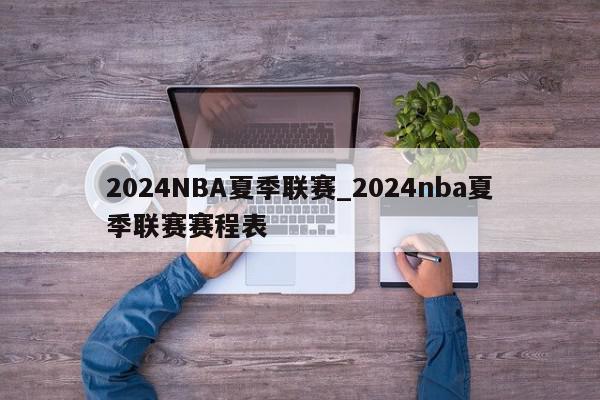 2024NBA夏季联赛_2024nba夏季联赛赛程表