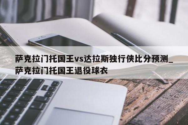 萨克拉门托国王vs达拉斯独行侠比分预测_萨克拉门托国王退役球衣