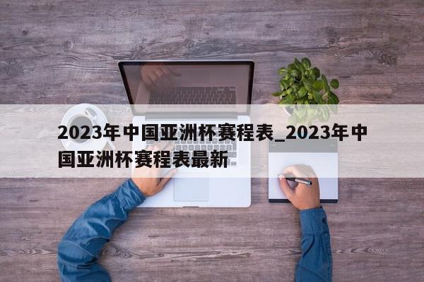 2023年中国亚洲杯赛程表_2023年中国亚洲杯赛程表最新