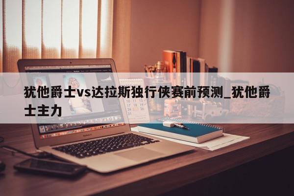 犹他爵士vs达拉斯独行侠赛前预测_犹他爵士主力