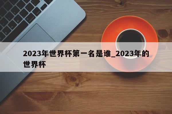 2023年世界杯第一名是谁_2023年的世界杯