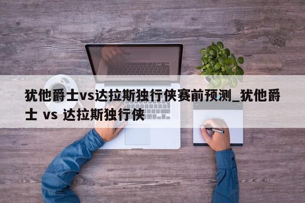 犹他爵士vs达拉斯独行侠赛前预测_犹他爵士 vs 达拉斯独行侠