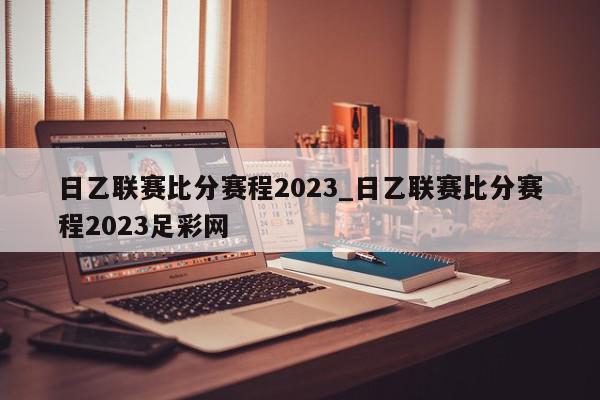 日乙联赛比分赛程2023_日乙联赛比分赛程2023足彩网