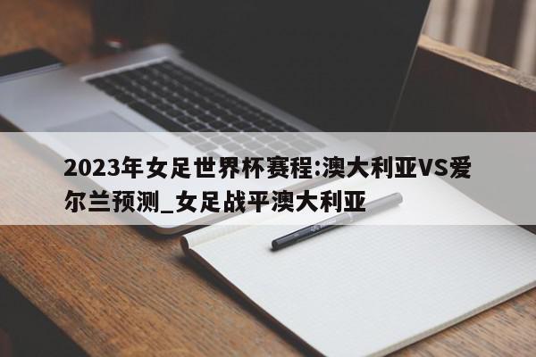 2023年女足世界杯赛程:澳大利亚VS爱尔兰预测_女足战平澳大利亚