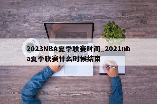 2023NBA夏季联赛时间_2021nba夏季联赛什么时候结束