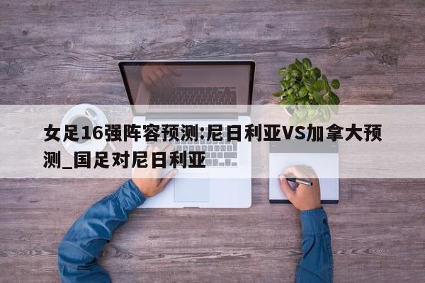 女足16强阵容预测:尼日利亚VS加拿大预测_国足对尼日利亚