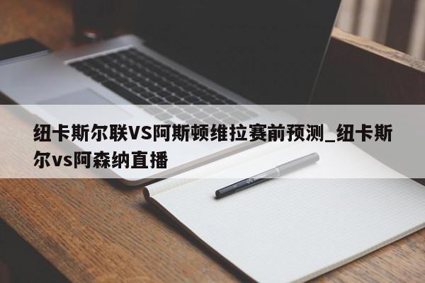 纽卡斯尔联VS阿斯顿维拉赛前预测_纽卡斯尔vs阿森纳直播