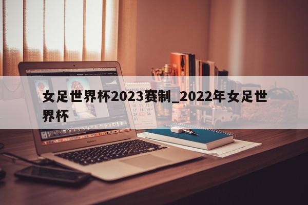 女足世界杯2023赛制_2022年女足世界杯