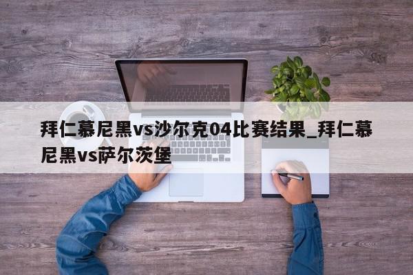 拜仁慕尼黑vs沙尔克04比赛结果_拜仁慕尼黑vs萨尔茨堡