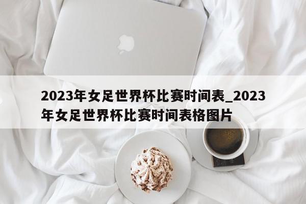 2023年女足世界杯比赛时间表_2023年女足世界杯比赛时间表格图片