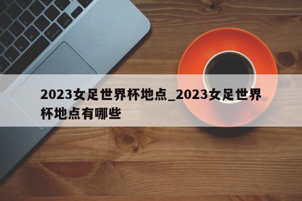 2023女足世界杯地点_2023女足世界杯地点有哪些