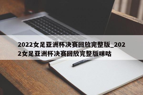 2022女足亚洲杯决赛回放完整版_2022女足亚洲杯决赛回放完整版咪咕