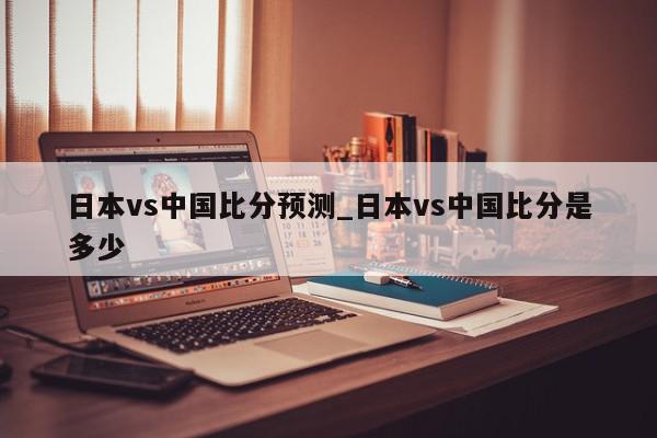 日本vs中国比分预测_日本vs中国比分是多少