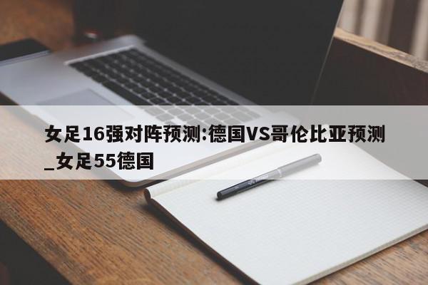 女足16强对阵预测:德国VS哥伦比亚预测_女足55德国