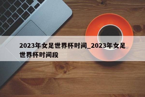 2023年女足世界杯时间_2023年女足世界杯时间段